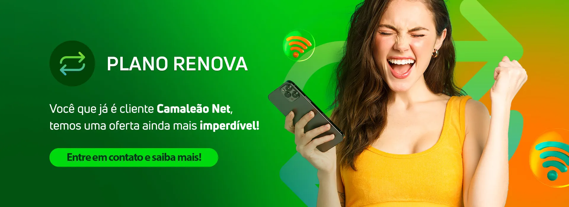 Plano Renova: você que já é cliente Camaleão Net, temos uma oferta ainda mais imperdível! Entre em contato e saiba mais.